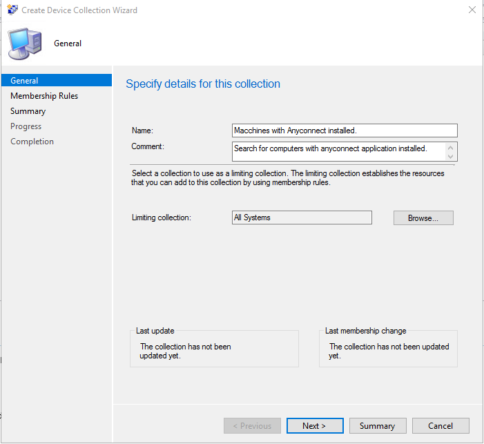 Create Device Collection Wizard 
General 
General 
Membership Rules 
Summary 
Progress 
Completion 
Specify details for this collection 
Macchinas wth Anyconnact installed 
Search for computers wth anyconnact application installed 
Select a collection to use as a limting collection Tha limting collection establishes the resources 
that you can add to this collection by using membership n_llas 
Limiting collection 
Last update 
Tha collection has not been 
updated yet 
Al Systems 
Previous 
Last membership change 
The collection has not been updated 
Next > 